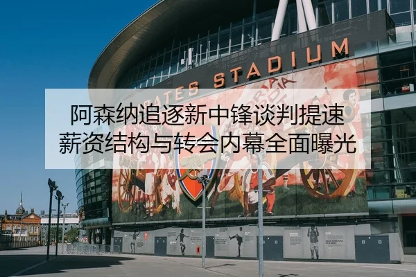 阿森纳追逐新中锋谈判提速 薪资结构与转会内幕全面曝光