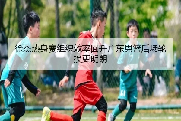 徐杰热身赛组织效率回升广东男篮后场轮换更明朗