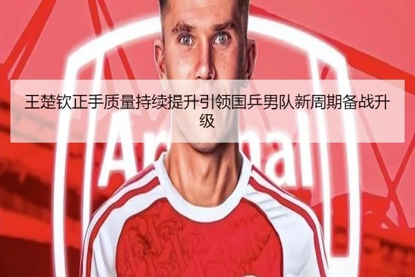 王楚钦正手质量持续提升引领国乒男队新周期备战升级