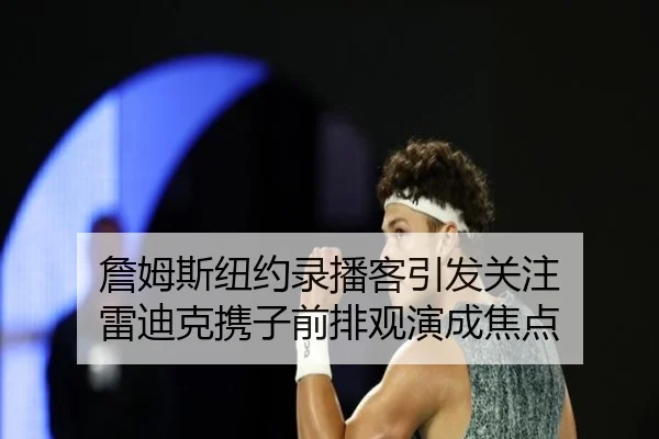 詹姆斯纽约录播客引发关注 雷迪克携子前排观演成焦点