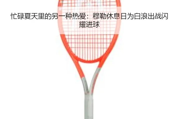忙碌夏天里的另一种热爱：穆勒休息日为白浪出战闪耀进球