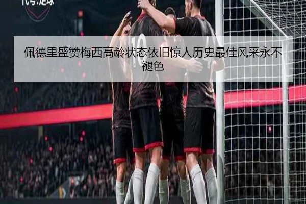 佩德里盛赞梅西高龄状态依旧惊人历史最佳风采永不褪色